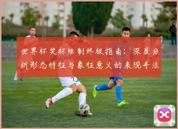 世界杯奖杯绘制终极指南：深度分析形态特征与象征意义的表现手法
