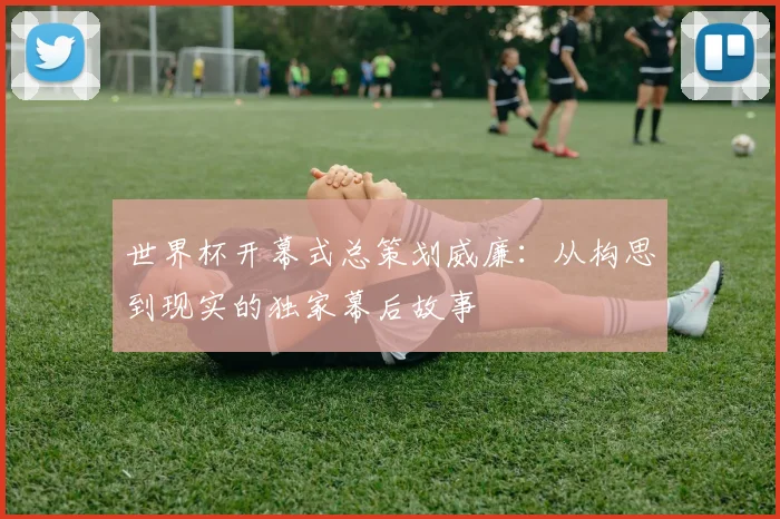 世界杯开幕式总策划威廉：从构思到现实的独家幕后故事