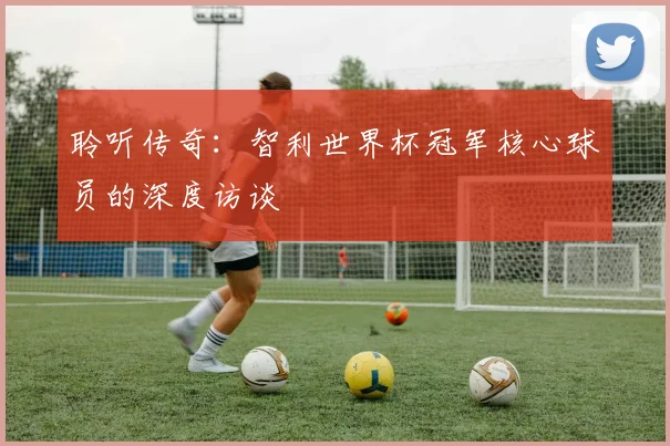 聆听传奇：智利世界杯冠军核心球员的深度访谈