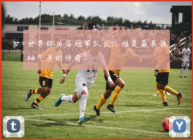 世界杯历届冠军队长：谁是最具领袖气质的传奇？