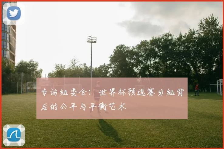 专访组委会：世界杯预选赛分组背后的公平与平衡艺术