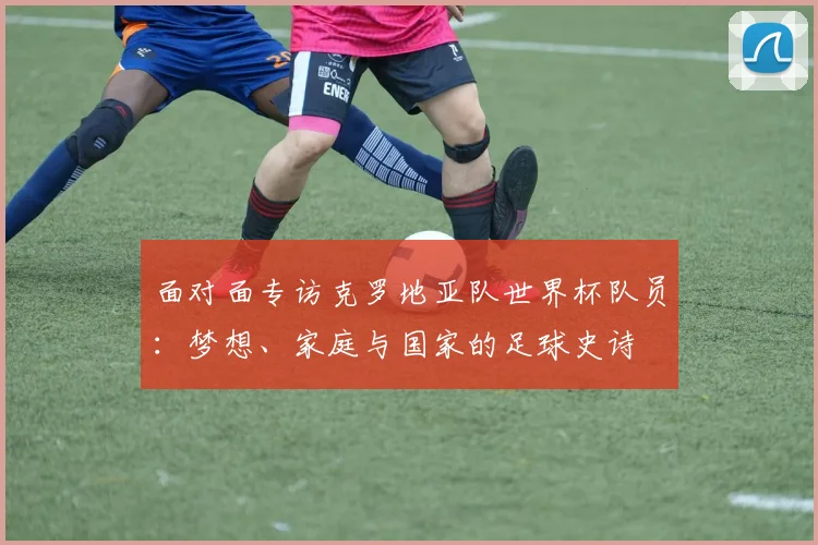 面对面专访克罗地亚队世界杯队员：梦想、家庭与国家的足球史诗