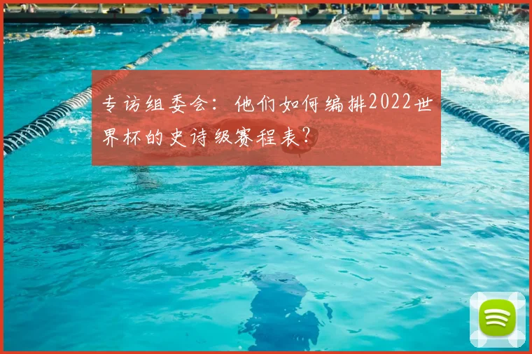 专访组委会:他们如何编排2022世界杯的史诗级赛程表?