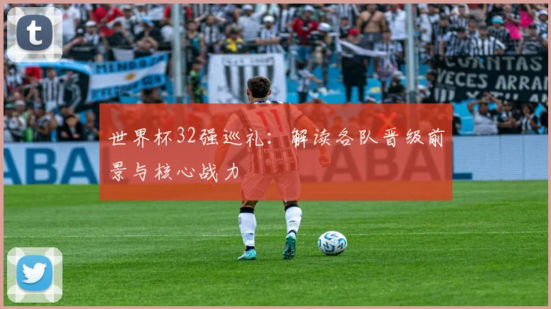 世界杯32强巡礼:解读各队晋级前景与核心战力