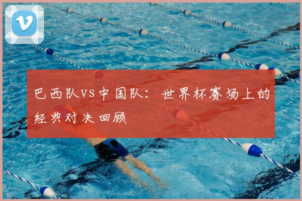 巴西队vs中国队：世界杯赛场上的经典对决回顾