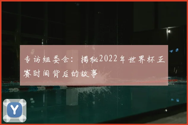 专访组委会:揭秘2022年世界杯正赛时间背后的故事