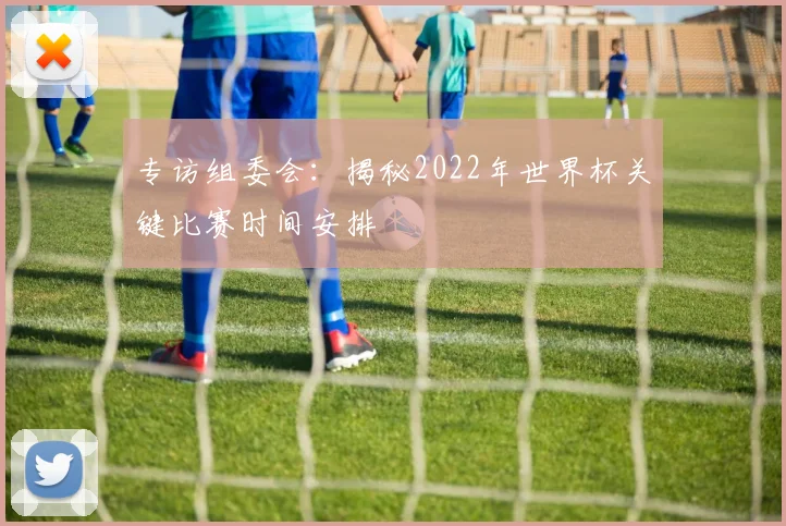 专访组委会:揭秘2022年世界杯关键比赛时间安排