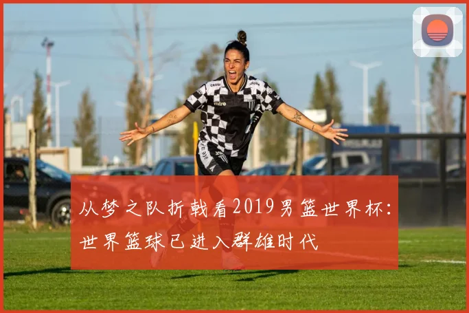从梦之队折戟看2019男篮世界杯:世界篮球已进入群雄时代