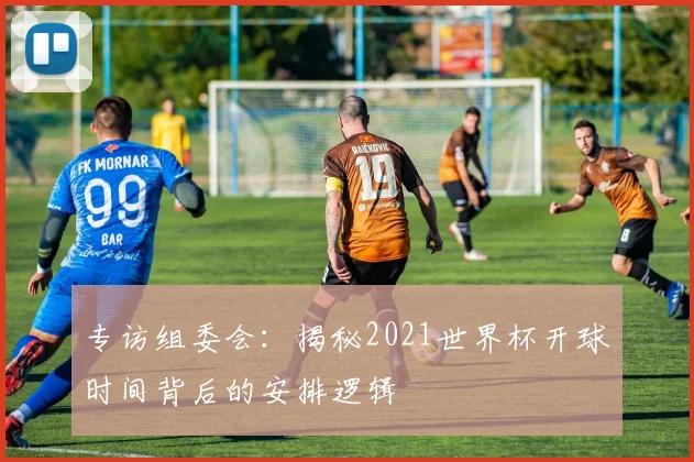 专访组委会:揭秘2021世界杯开球时间背后的安排逻辑