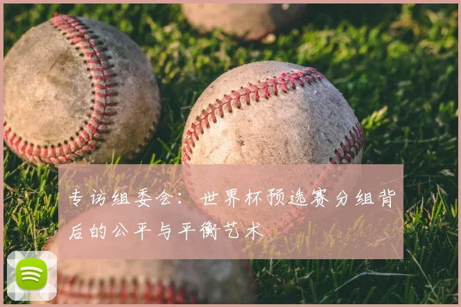 专访组委会:世界杯预选赛分组背后的公平与平衡艺术