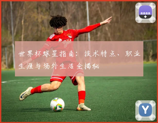 世界杯球星指南:技术特点、职业生涯与场外生活全揭秘
