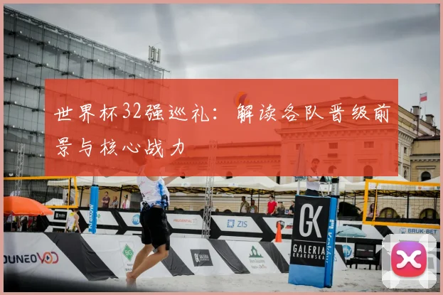 世界杯32强巡礼：解读各队晋级前景与核心战力