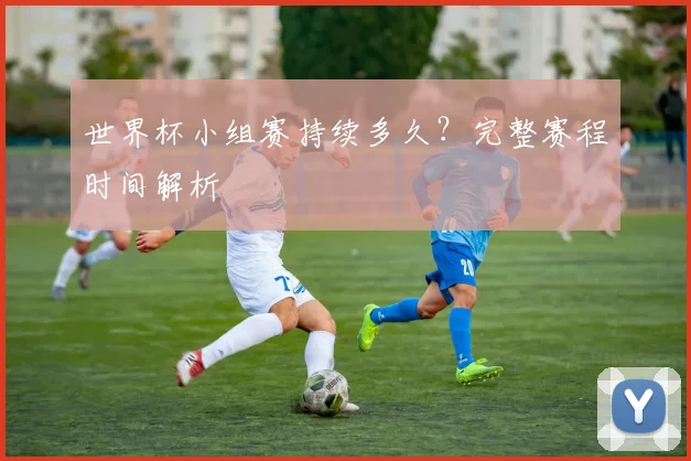 世界杯小组赛持续多久?完整赛程时间解析